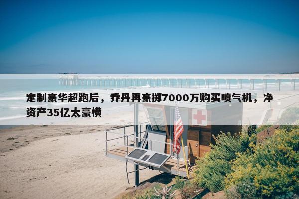 定制豪华超跑后，乔丹再豪掷7000万购买喷气机，净资产35亿太豪横