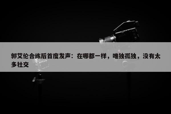 郭艾伦合练后首度发声：在哪都一样，唯独孤独，没有太多社交