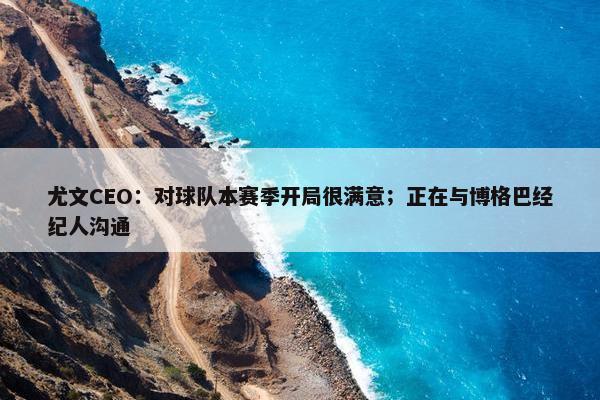 尤文CEO：对球队本赛季开局很满意；正在与博格巴经纪人沟通