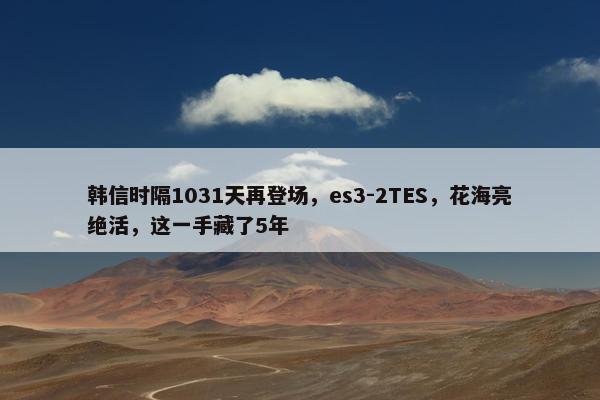 韩信时隔1031天再登场，es3-2TES，花海亮绝活，这一手藏了5年