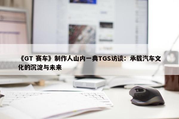 《GT 赛车》制作人山内一典TGS访谈：承载汽车文化的沉淀与未来