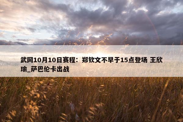 武网10月10日赛程：郑钦文不早于15点登场 王欣瑜_萨巴伦卡出战