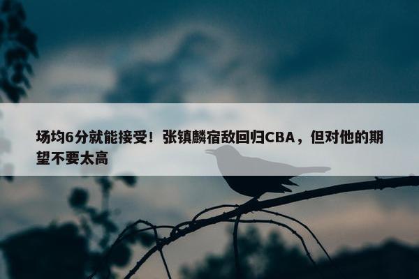 场均6分就能接受！张镇麟宿敌回归CBA，但对他的期望不要太高