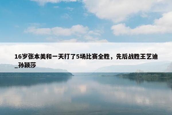 16岁张本美和一天打了5场比赛全胜，先后战胜王艺迪_孙颖莎