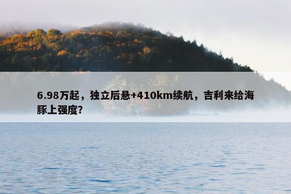 6.98万起，独立后悬+410km续航，吉利来给海豚上强度？