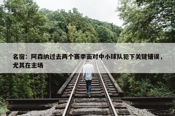 名宿：阿森纳过去两个赛季面对中小球队犯下关键错误，尤其在主场