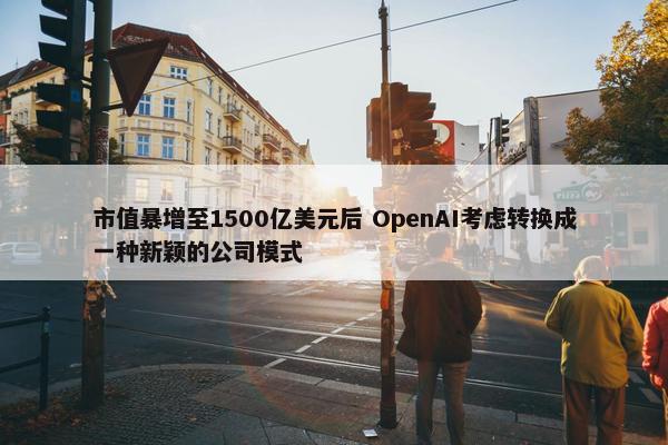 市值暴增至1500亿美元后 OpenAI考虑转换成一种新颖的公司模式