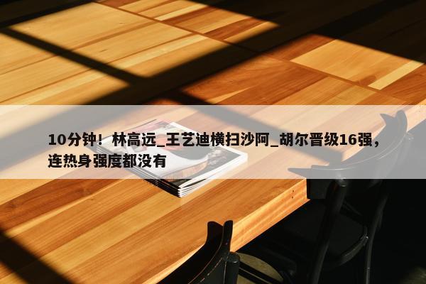 10分钟！林高远_王艺迪横扫沙阿_胡尔晋级16强，连热身强度都没有