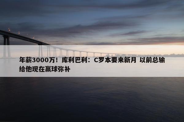 年薪3000万！库利巴利：C罗本要来新月 以前总输给他现在赢球弥补