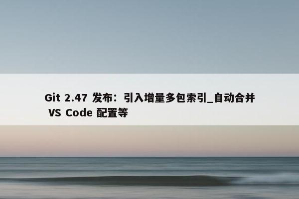 Git 2.47 发布：引入增量多包索引_自动合并 VS Code 配置等