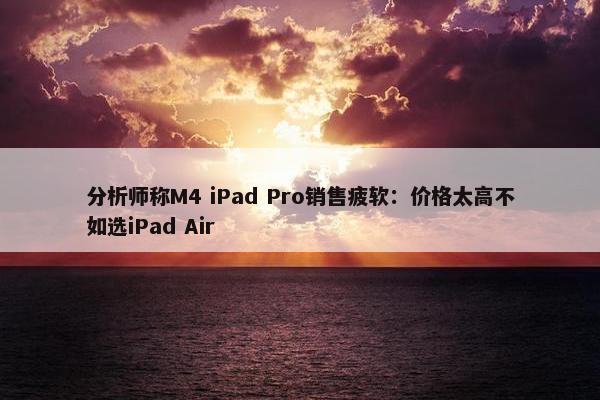 分析师称M4 iPad Pro销售疲软：价格太高不如选iPad Air