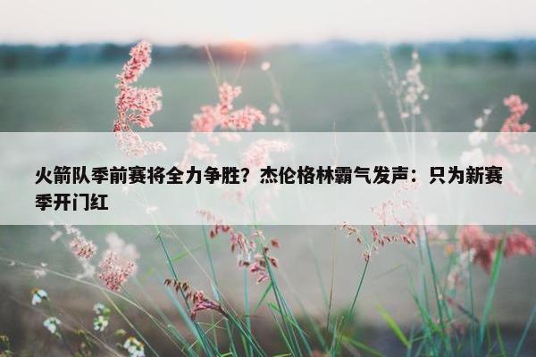 火箭队季前赛将全力争胜？杰伦格林霸气发声：只为新赛季开门红