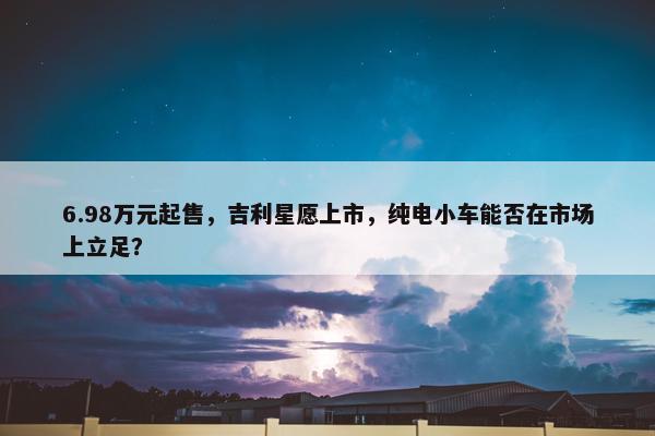 6.98万元起售，吉利星愿上市，纯电小车能否在市场上立足？