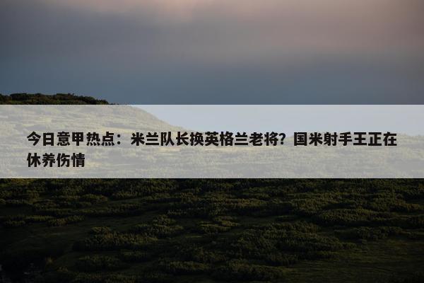 今日意甲热点：米兰队长换英格兰老将？国米射手王正在休养伤情