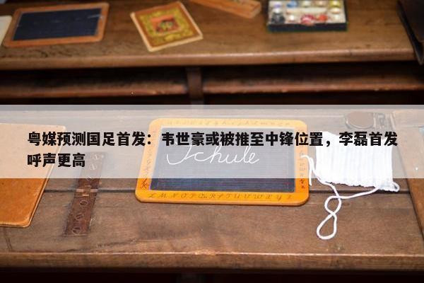 粤媒预测国足首发：韦世豪或被推至中锋位置，李磊首发呼声更高