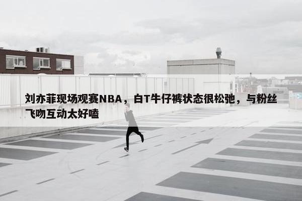 刘亦菲现场观赛NBA，白T牛仔裤状态很松弛，与粉丝飞吻互动太好嗑