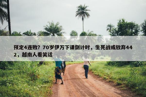 预定4连败？70岁伊万下课倒计时，生死战或放弃442，越南人看笑话