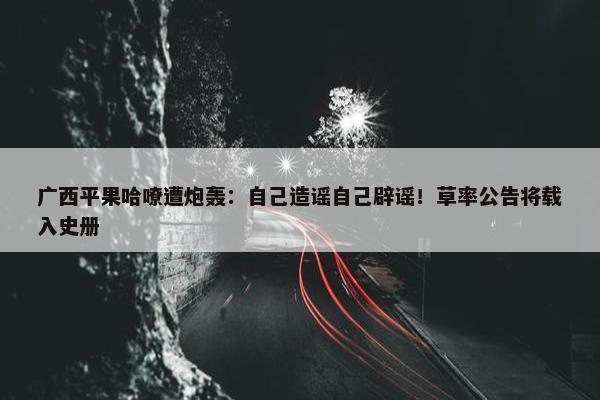 广西平果哈嘹遭炮轰：自己造谣自己辟谣！草率公告将载入史册