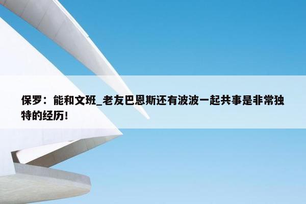 保罗：能和文班_老友巴恩斯还有波波一起共事是非常独特的经历！