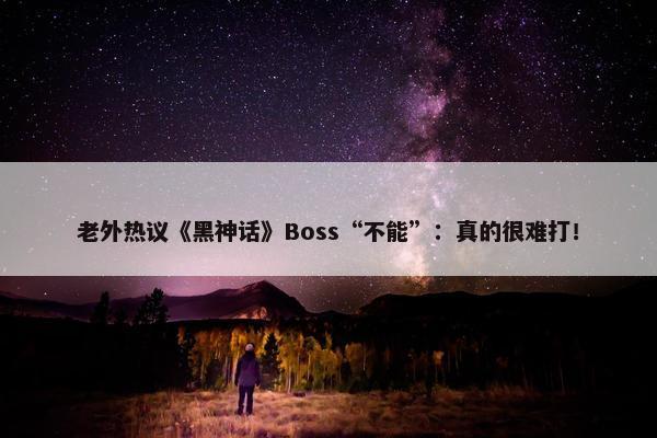 老外热议《黑神话》Boss“不能”：真的很难打！