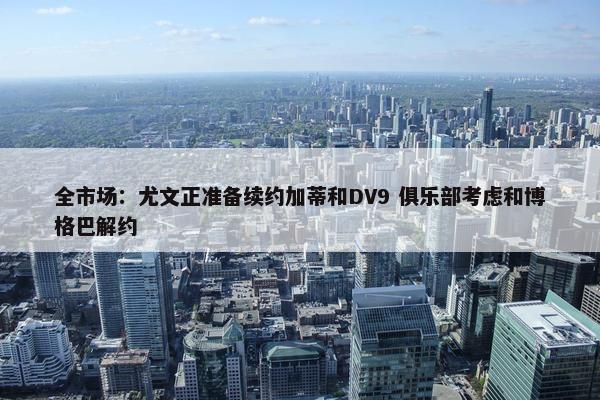 全市场：尤文正准备续约加蒂和DV9 俱乐部考虑和博格巴解约