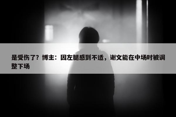 是受伤了？博主：因左腿感到不适，谢文能在中场时被调整下场