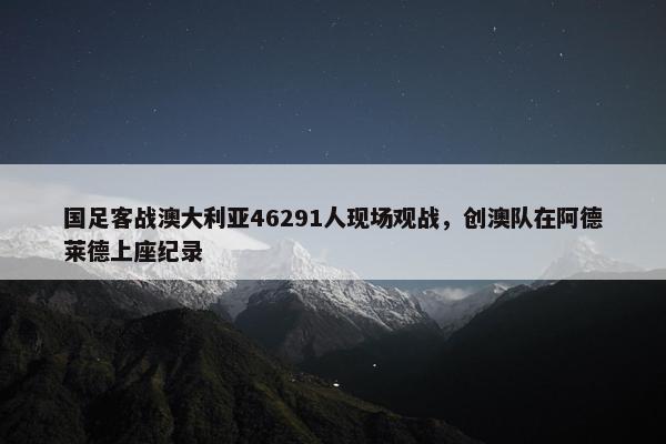 国足客战澳大利亚46291人现场观战，创澳队在阿德莱德上座纪录