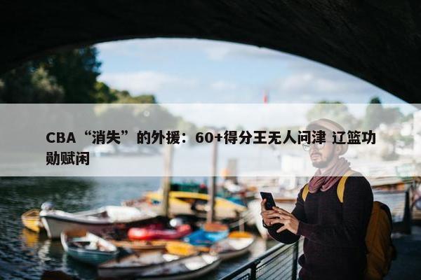 CBA“消失”的外援：60+得分王无人问津 辽篮功勋赋闲