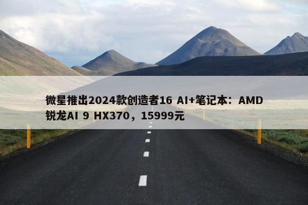 微星推出2024款创造者16 AI+笔记本：AMD锐龙AI 9 HX370，15999元