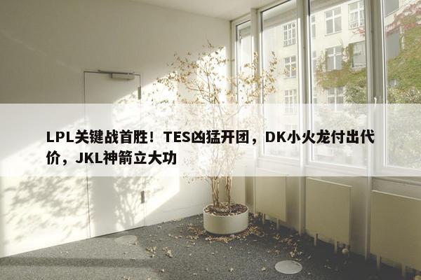 LPL关键战首胜！TES凶猛开团，DK小火龙付出代价，JKL神箭立大功