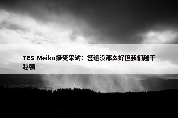 TES Meiko接受采访：签运没那么好但我们越干越强