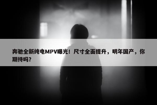 奔驰全新纯电MPV曝光！尺寸全面提升，明年国产，你期待吗？