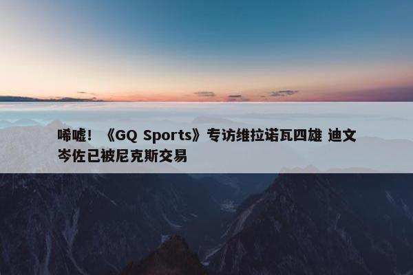 唏嘘！《GQ Sports》专访维拉诺瓦四雄 迪文岑佐已被尼克斯交易