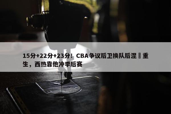 15分+22分+23分！CBA争议后卫换队后涅槃重生，西热靠他冲季后赛