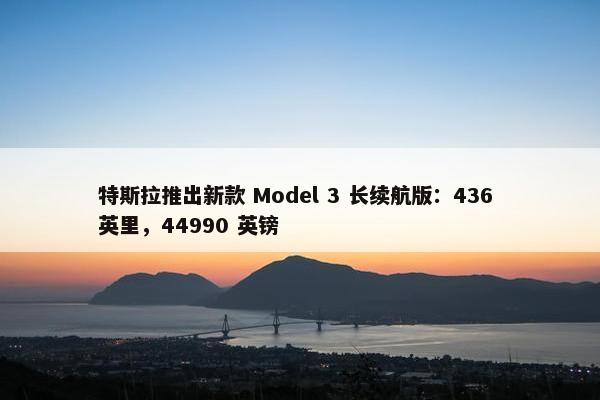 特斯拉推出新款 Model 3 长续航版：436 英里，44990 英镑