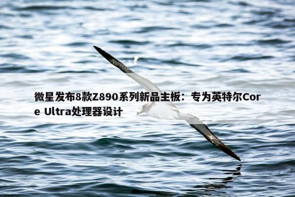 微星发布8款Z890系列新品主板：专为英特尔Core Ultra处理器设计