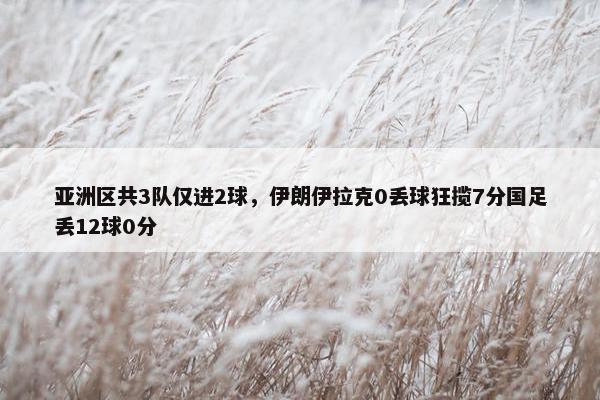 亚洲区共3队仅进2球，伊朗伊拉克0丢球狂揽7分国足丢12球0分