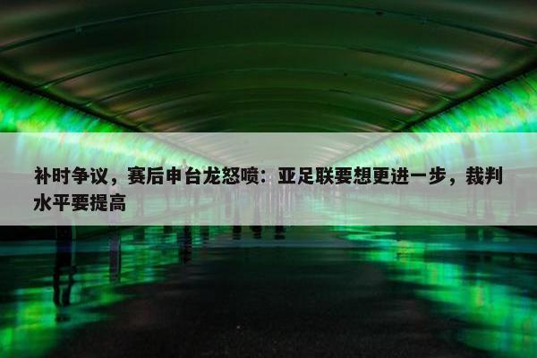 补时争议，赛后申台龙怒喷：亚足联要想更进一步，裁判水平要提高