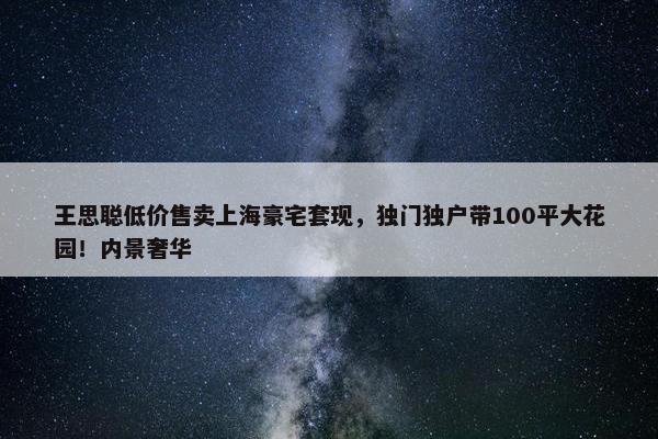 王思聪低价售卖上海豪宅套现，独门独户带100平大花园！内景奢华