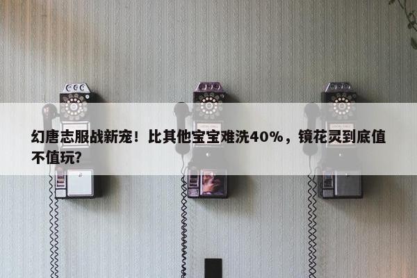 幻唐志服战新宠！比其他宝宝难洗40%，镜花灵到底值不值玩？