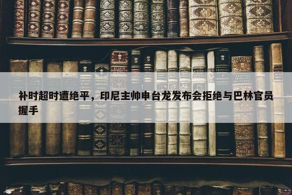 补时超时遭绝平，印尼主帅申台龙发布会拒绝与巴林官员握手