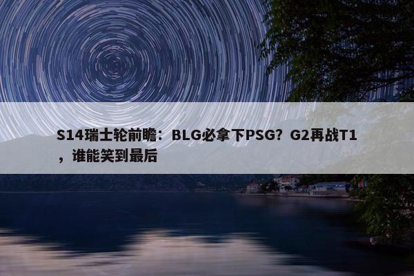 S14瑞士轮前瞻：BLG必拿下PSG？G2再战T1，谁能笑到最后