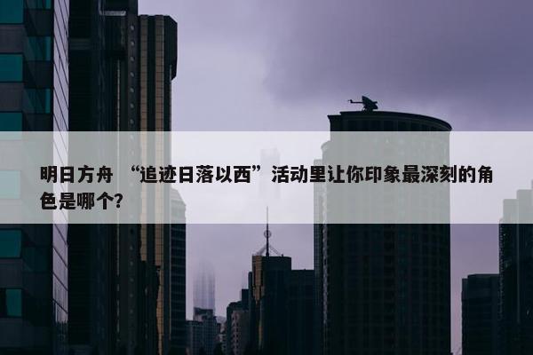 明日方舟 “追迹日落以西”活动里让你印象最深刻的角色是哪个？