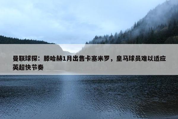 曼联球探：滕哈赫1月出售卡塞米罗，皇马球员难以适应英超快节奏