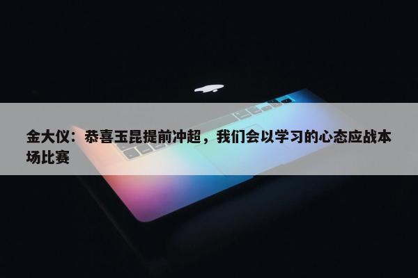 金大仪：恭喜玉昆提前冲超，我们会以学习的心态应战本场比赛