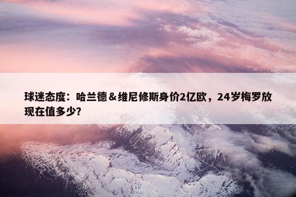 球迷态度：哈兰德＆维尼修斯身价2亿欧，24岁梅罗放现在值多少？