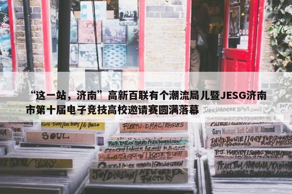 “这一站，济南”高新百联有个潮流局儿暨JESG济南市第十届电子竞技高校邀请赛圆满落幕