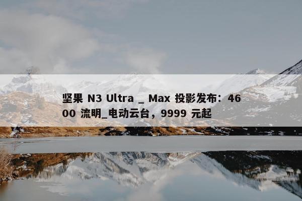 坚果 N3 Ultra _ Max 投影发布：4600 流明_电动云台，9999 元起