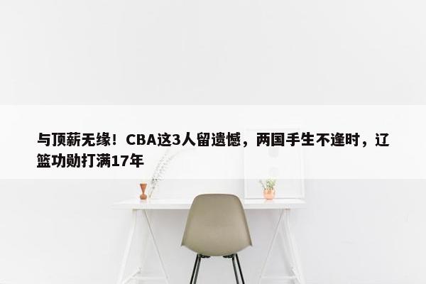 与顶薪无缘！CBA这3人留遗憾，两国手生不逢时，辽篮功勋打满17年