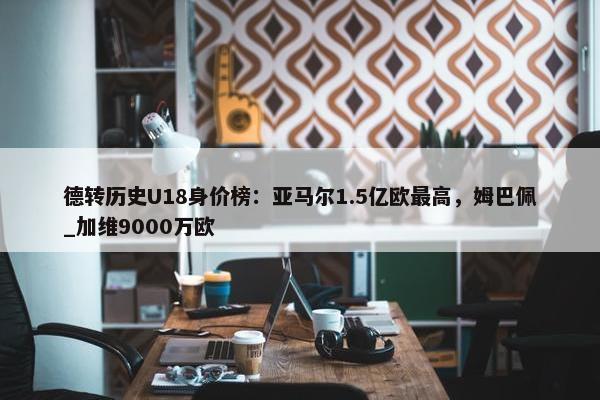 德转历史U18身价榜：亚马尔1.5亿欧最高，姆巴佩_加维9000万欧